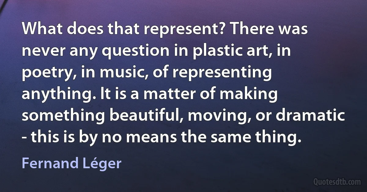 What does that represent? There was never any question in plastic art, in poetry, in music, of representing anything. It is a matter of making something beautiful, moving, or dramatic - this is by no means the same thing. (Fernand Léger)