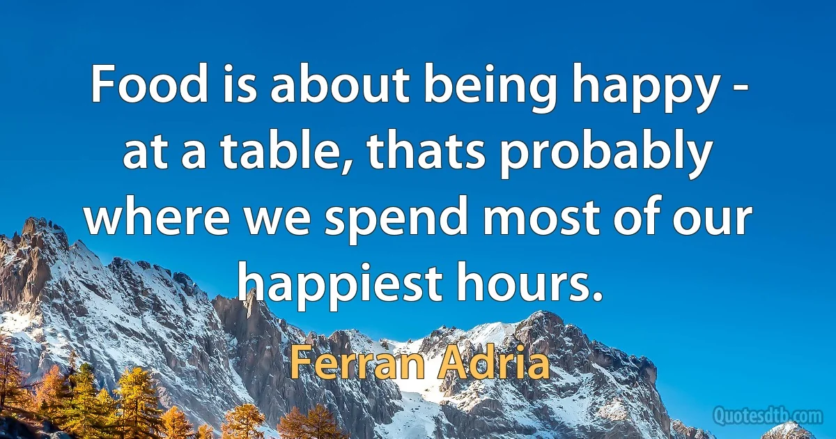 Food is about being happy - at a table, thats probably where we spend most of our happiest hours. (Ferran Adria)