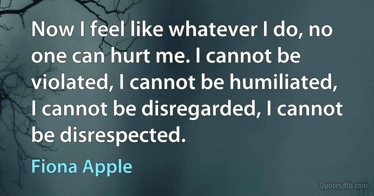 Now I feel like whatever I do, no one can hurt me. I cannot be violated, I cannot be humiliated, I cannot be disregarded, I cannot be disrespected. (Fiona Apple)