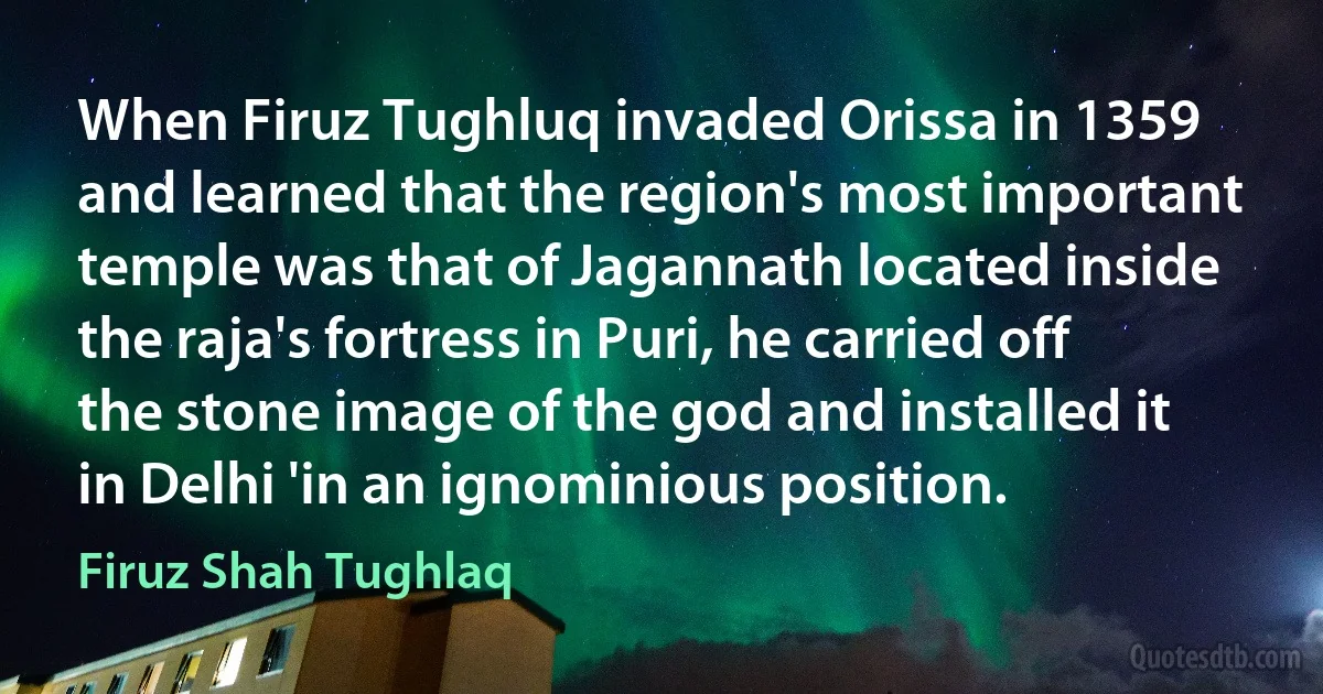 When Firuz Tughluq invaded Orissa in 1359 and learned that the region's most important temple was that of Jagannath located inside the raja's fortress in Puri, he carried off the stone image of the god and installed it in Delhi 'in an ignominious position. (Firuz Shah Tughlaq)