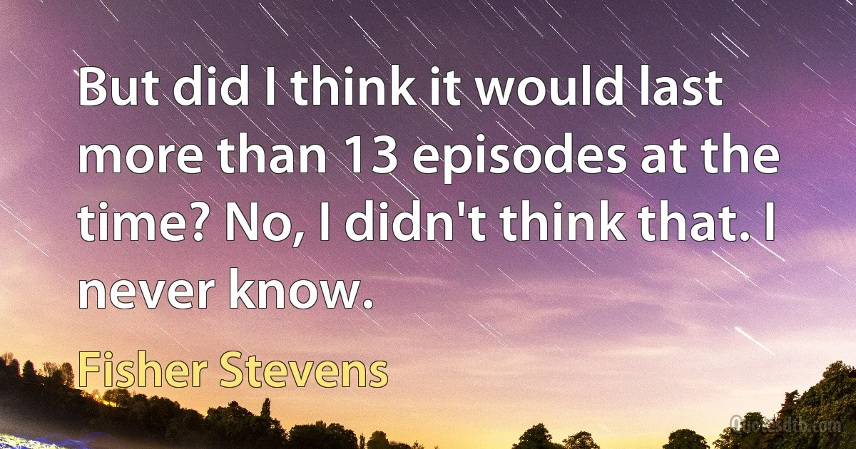 But did I think it would last more than 13 episodes at the time? No, I didn't think that. I never know. (Fisher Stevens)