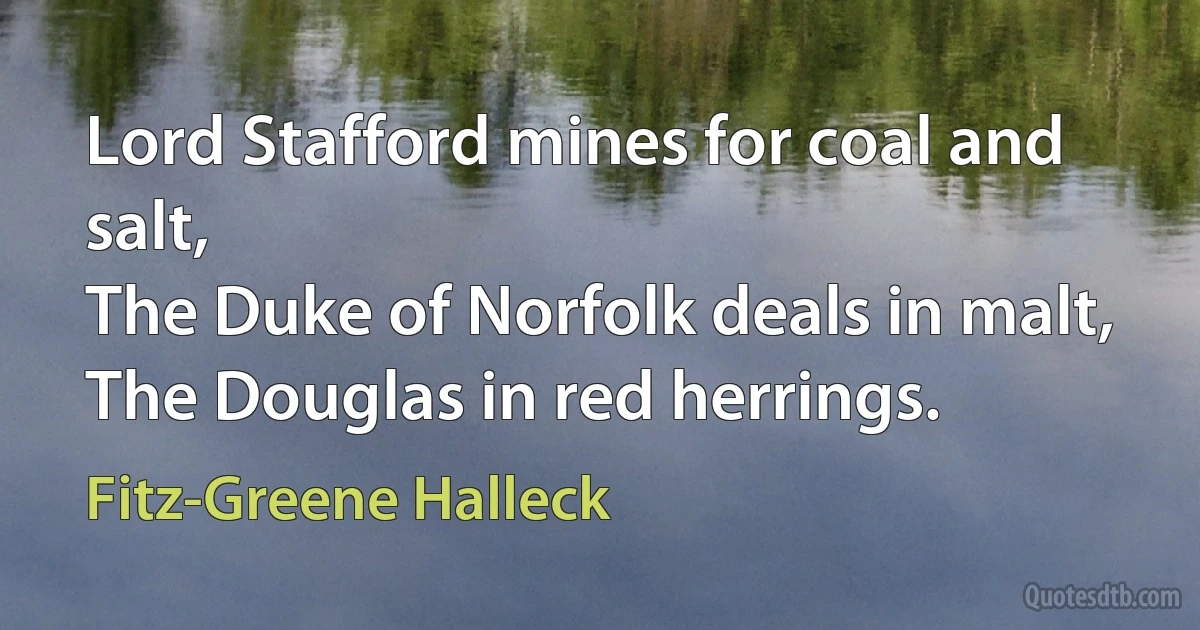 Lord Stafford mines for coal and salt,
The Duke of Norfolk deals in malt,
The Douglas in red herrings. (Fitz-Greene Halleck)