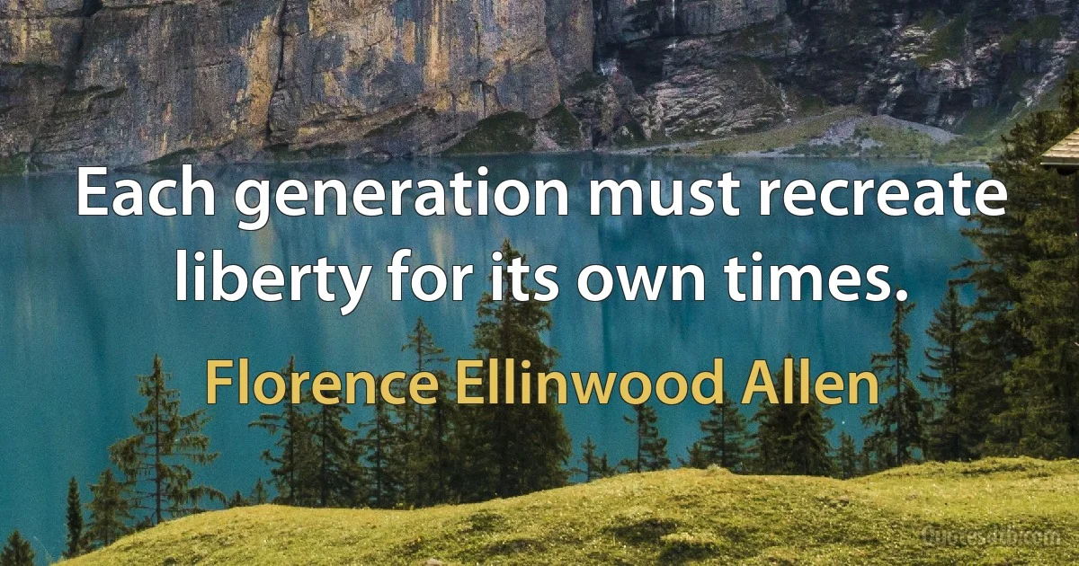 Each generation must recreate liberty for its own times. (Florence Ellinwood Allen)