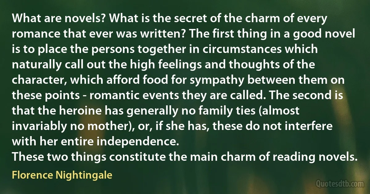 What are novels? What is the secret of the charm of every romance that ever was written? The first thing in a good novel is to place the persons together in circumstances which naturally call out the high feelings and thoughts of the character, which afford food for sympathy between them on these points - romantic events they are called. The second is that the heroine has generally no family ties (almost invariably no mother), or, if she has, these do not interfere with her entire independence.
These two things constitute the main charm of reading novels. (Florence Nightingale)