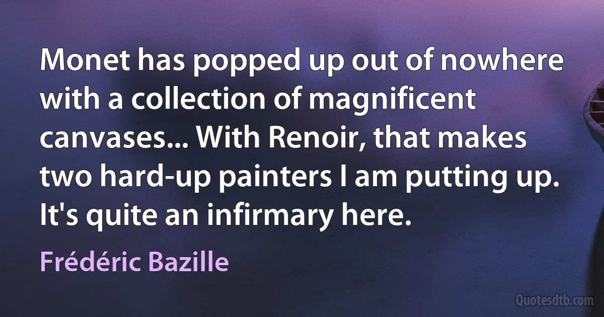 Monet has popped up out of nowhere with a collection of magnificent canvases... With Renoir, that makes two hard-up painters I am putting up. It's quite an infirmary here. (Frédéric Bazille)