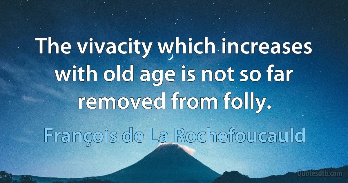 The vivacity which increases with old age is not so far removed from folly. (François de La Rochefoucauld)