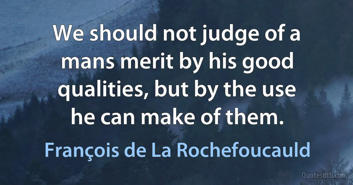 We should not judge of a mans merit by his good qualities, but by the use he can make of them. (François de La Rochefoucauld)