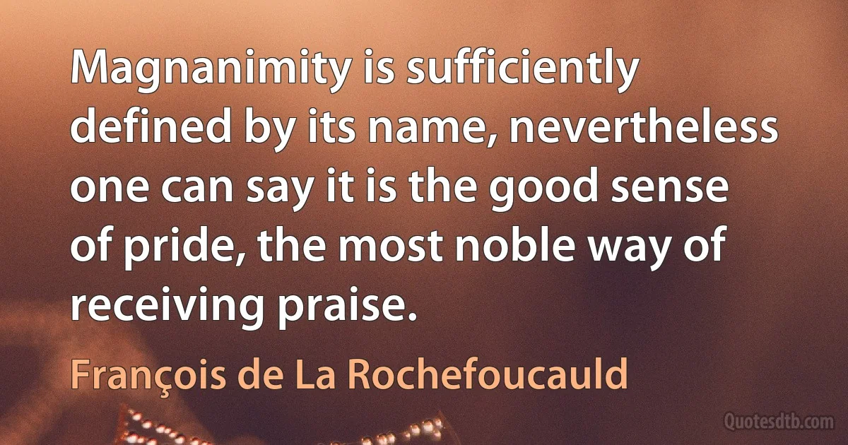 Magnanimity is sufficiently defined by its name, nevertheless one can say it is the good sense of pride, the most noble way of receiving praise. (François de La Rochefoucauld)