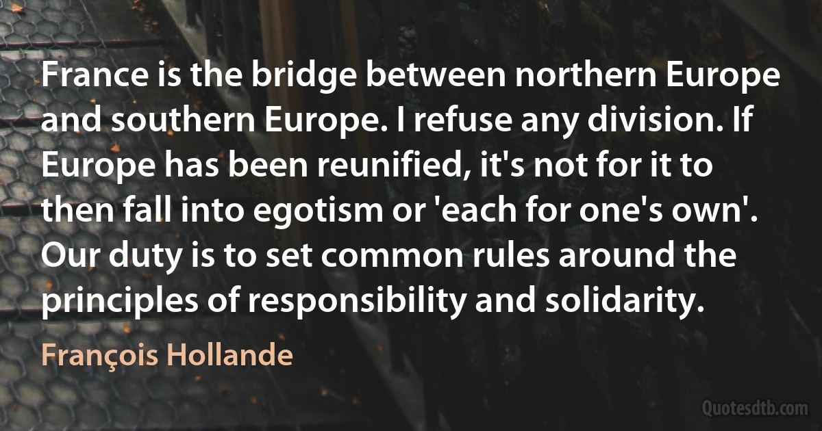 France is the bridge between northern Europe and southern Europe. I refuse any division. If Europe has been reunified, it's not for it to then fall into egotism or 'each for one's own'. Our duty is to set common rules around the principles of responsibility and solidarity. (François Hollande)