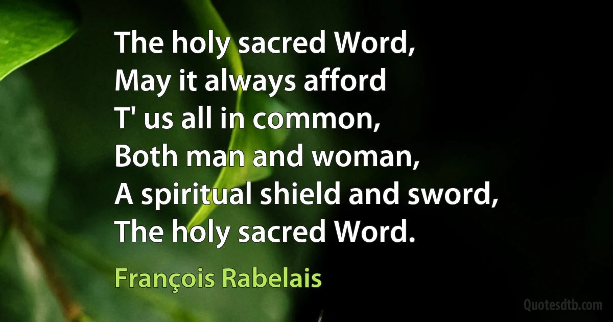 The holy sacred Word,
May it always afford
T' us all in common,
Both man and woman,
A spiritual shield and sword,
The holy sacred Word. (François Rabelais)