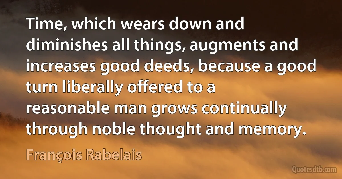 Time, which wears down and diminishes all things, augments and increases good deeds, because a good turn liberally offered to a reasonable man grows continually through noble thought and memory. (François Rabelais)