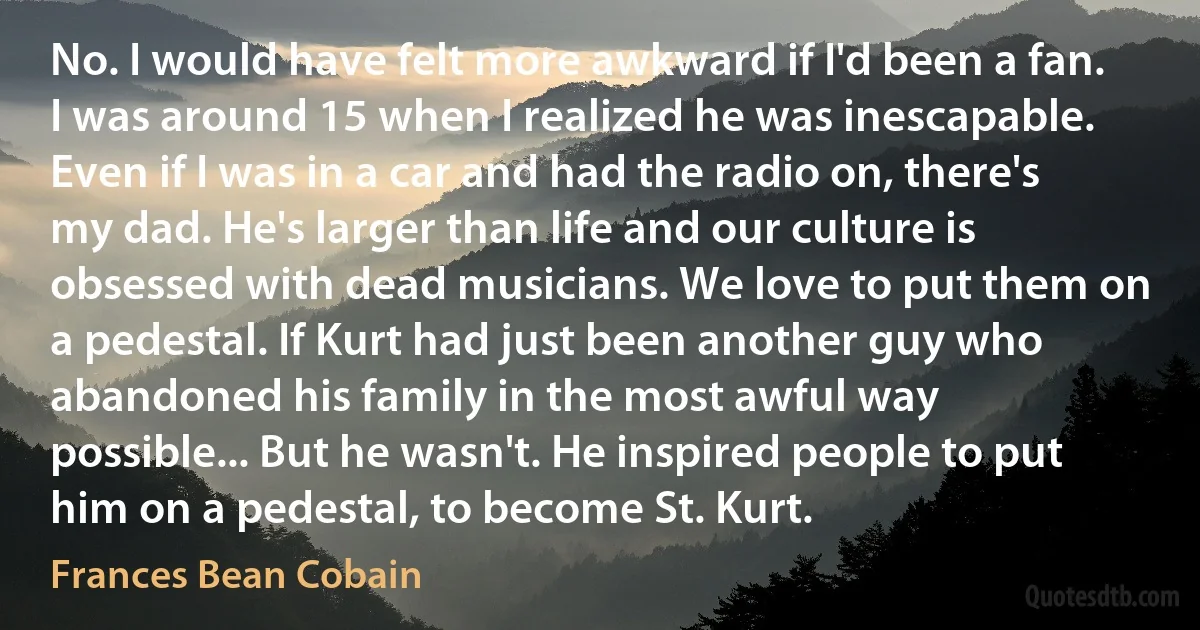 No. I would have felt more awkward if I'd been a fan. I was around 15 when I realized he was inescapable. Even if I was in a car and had the radio on, there's my dad. He's larger than life and our culture is obsessed with dead musicians. We love to put them on a pedestal. If Kurt had just been another guy who abandoned his family in the most awful way possible... But he wasn't. He inspired people to put him on a pedestal, to become St. Kurt. (Frances Bean Cobain)