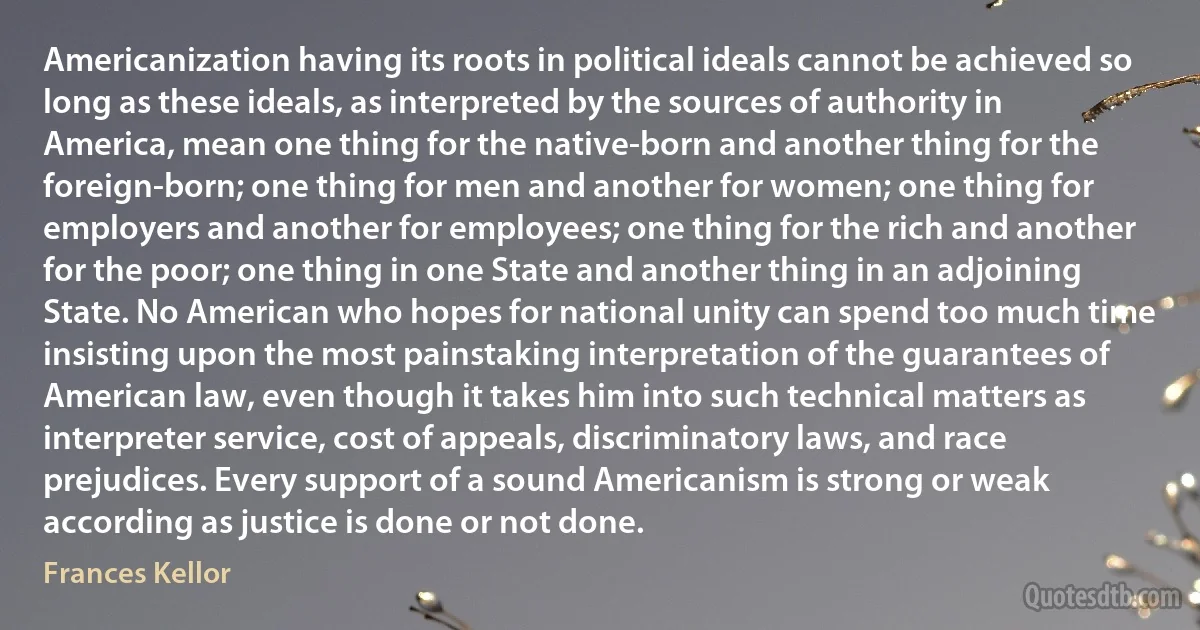 Americanization having its roots in political ideals cannot be achieved so long as these ideals, as interpreted by the sources of authority in America, mean one thing for the native-born and another thing for the foreign-born; one thing for men and another for women; one thing for employers and another for employees; one thing for the rich and another for the poor; one thing in one State and another thing in an adjoining State. No American who hopes for national unity can spend too much time insisting upon the most painstaking interpretation of the guarantees of American law, even though it takes him into such technical matters as interpreter service, cost of appeals, discriminatory laws, and race prejudices. Every support of a sound Americanism is strong or weak according as justice is done or not done. (Frances Kellor)