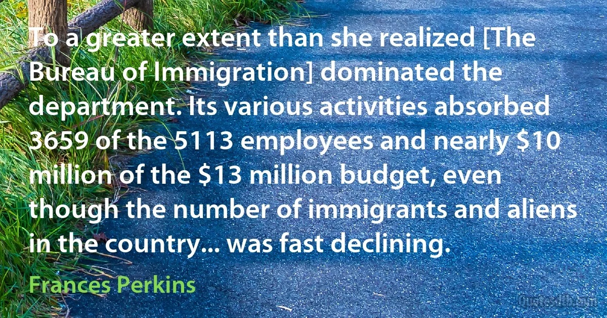 To a greater extent than she realized [The Bureau of Immigration] dominated the department. Its various activities absorbed 3659 of the 5113 employees and nearly $10 million of the $13 million budget, even though the number of immigrants and aliens in the country... was fast declining. (Frances Perkins)