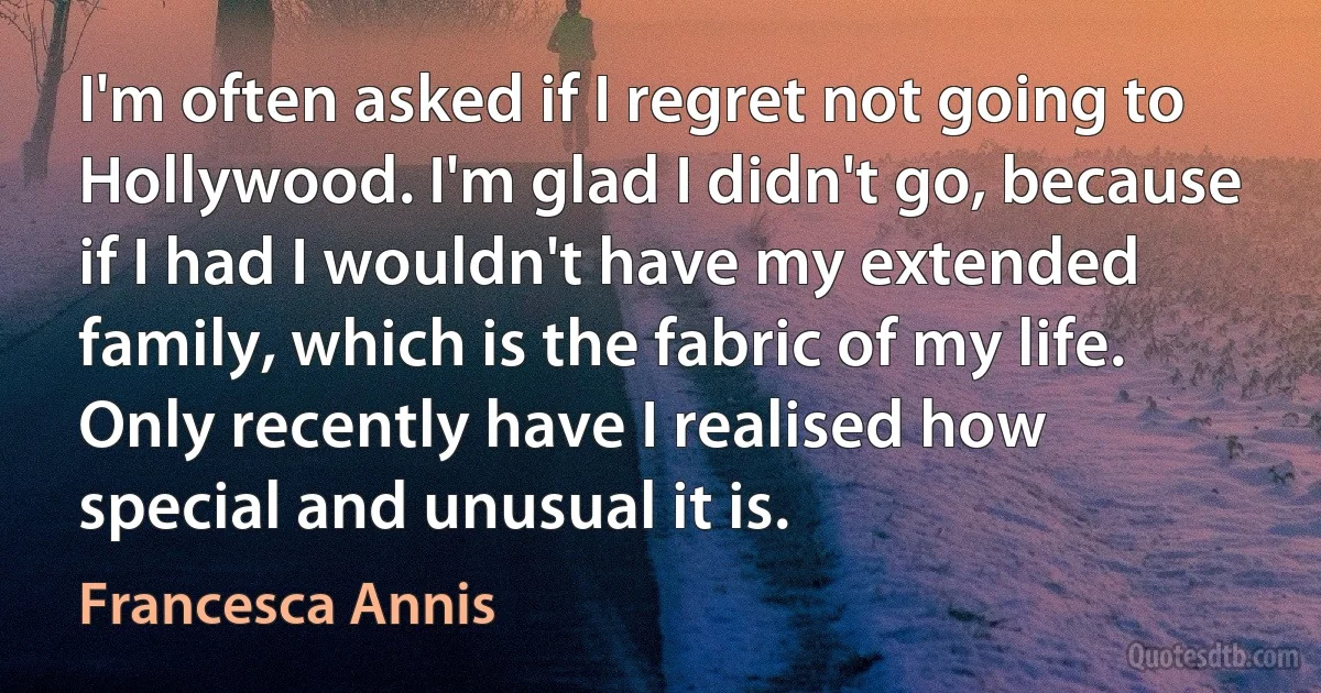 I'm often asked if I regret not going to Hollywood. I'm glad I didn't go, because if I had I wouldn't have my extended family, which is the fabric of my life. Only recently have I realised how special and unusual it is. (Francesca Annis)