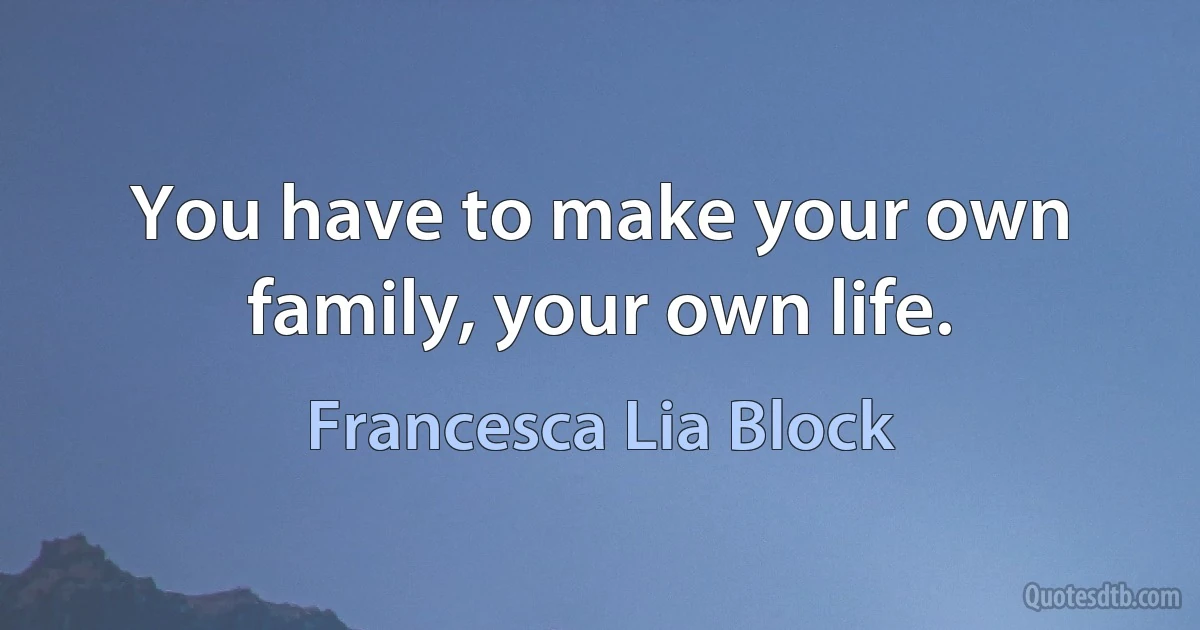 You have to make your own family, your own life. (Francesca Lia Block)