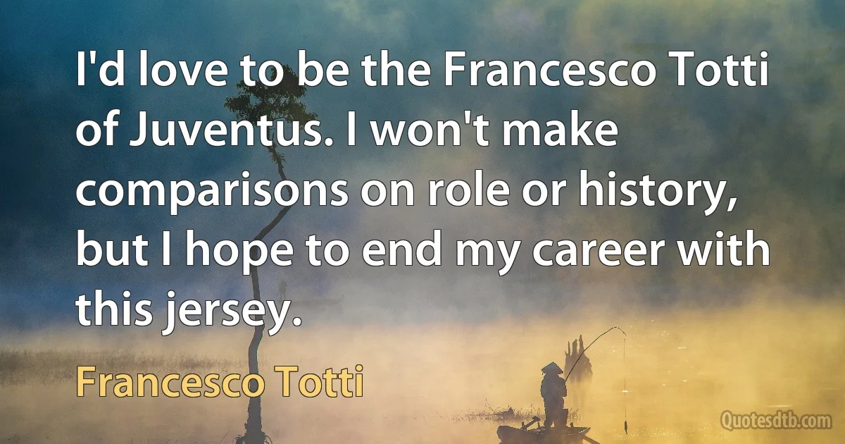 I'd love to be the Francesco Totti of Juventus. I won't make comparisons on role or history, but I hope to end my career with this jersey. (Francesco Totti)