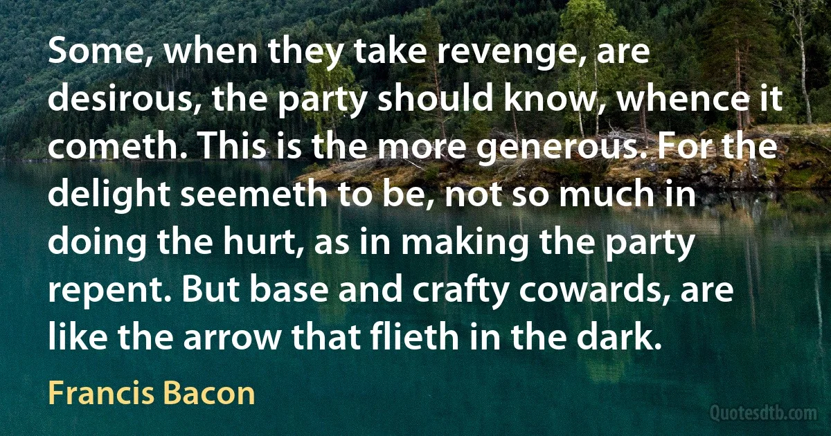 Some, when they take revenge, are desirous, the party should know, whence it cometh. This is the more generous. For the delight seemeth to be, not so much in doing the hurt, as in making the party repent. But base and crafty cowards, are like the arrow that flieth in the dark. (Francis Bacon)