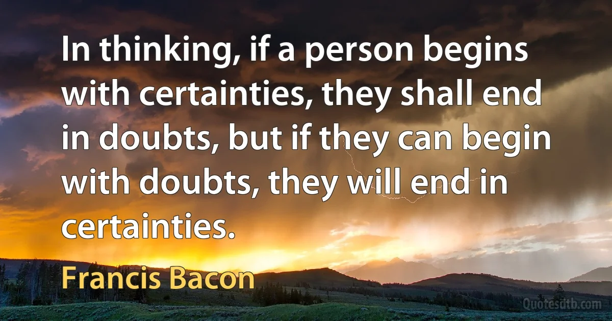 In thinking, if a person begins with certainties, they shall end in doubts, but if they can begin with doubts, they will end in certainties. (Francis Bacon)