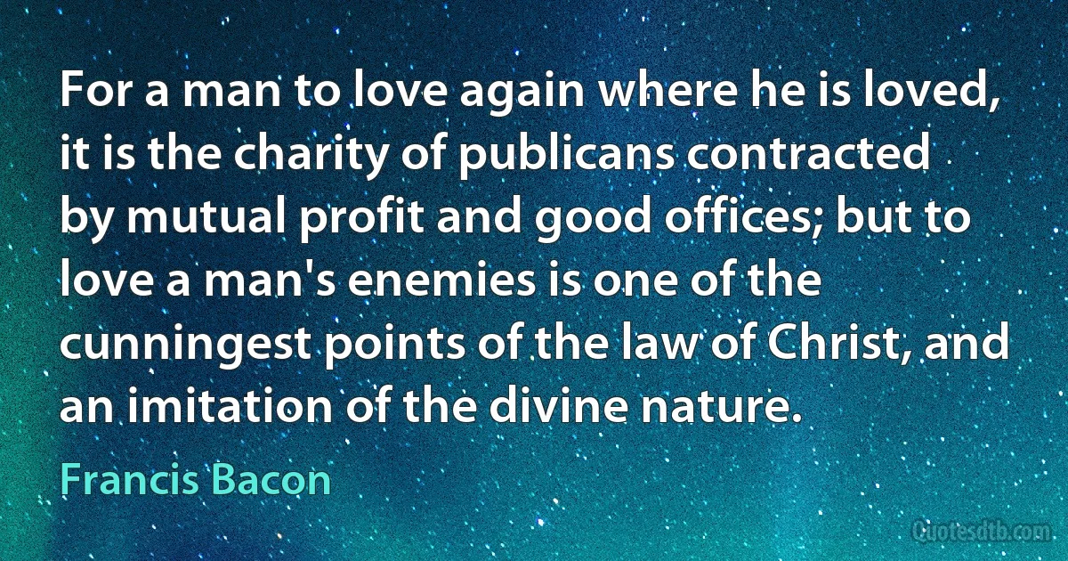 For a man to love again where he is loved, it is the charity of publicans contracted by mutual profit and good offices; but to love a man's enemies is one of the cunningest points of the law of Christ, and an imitation of the divine nature. (Francis Bacon)