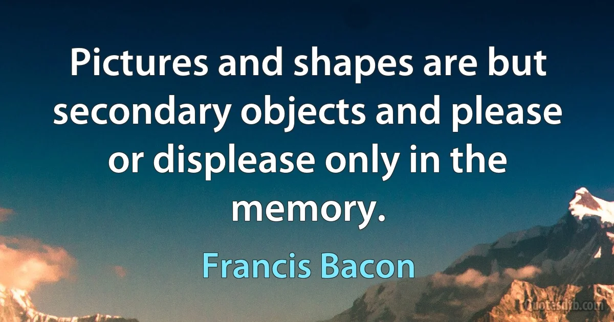 Pictures and shapes are but secondary objects and please or displease only in the memory. (Francis Bacon)