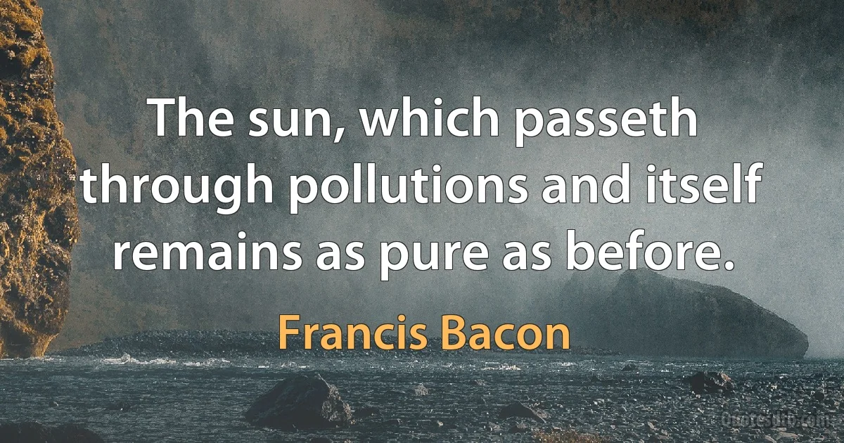 The sun, which passeth through pollutions and itself remains as pure as before. (Francis Bacon)