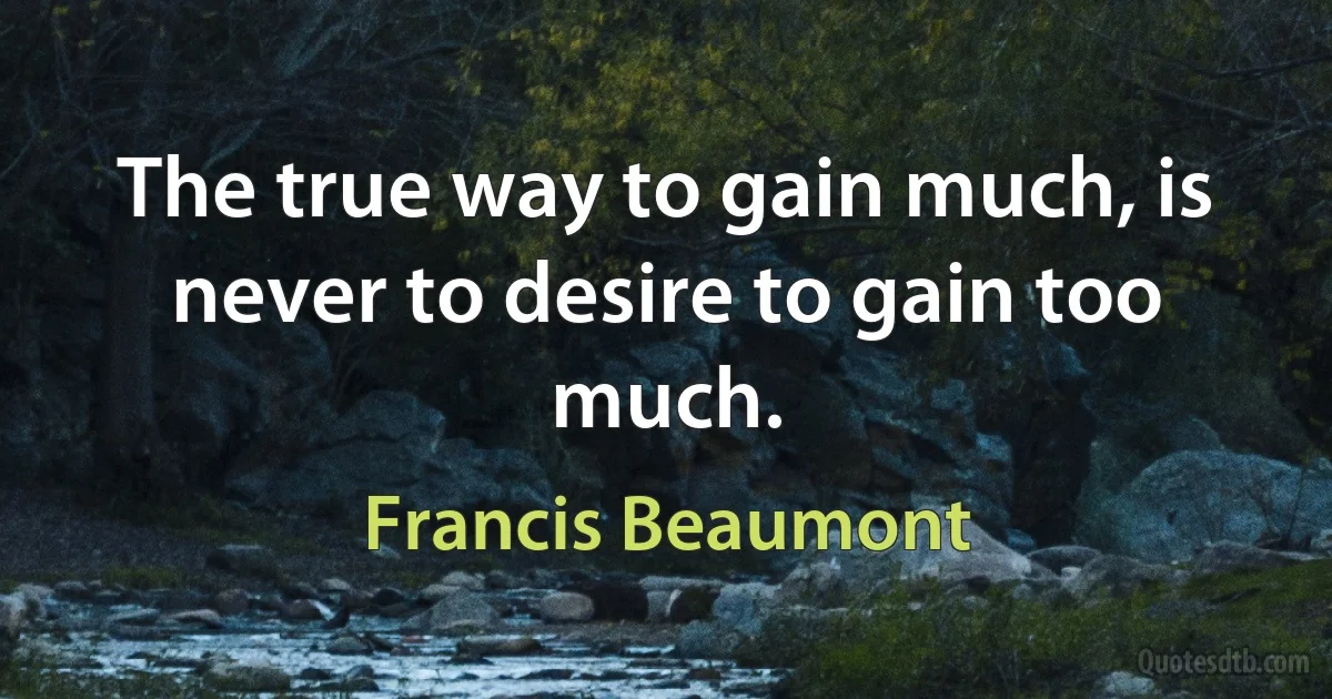 The true way to gain much, is never to desire to gain too much. (Francis Beaumont)