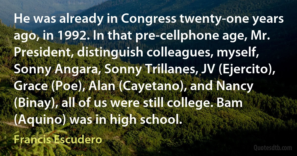 He was already in Congress twenty-one years ago, in 1992. In that pre-cellphone age, Mr. President, distinguish colleagues, myself, Sonny Angara, Sonny Trillanes, JV (Ejercito), Grace (Poe), Alan (Cayetano), and Nancy (Binay), all of us were still college. Bam (Aquino) was in high school. (Francis Escudero)