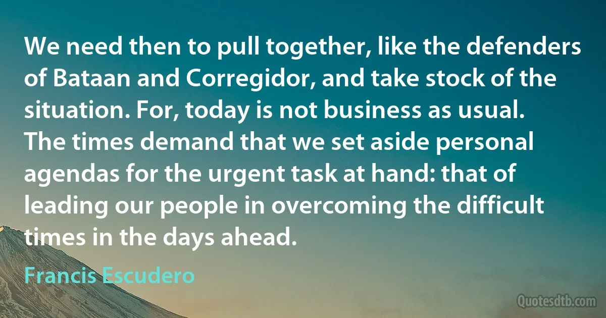 We need then to pull together, like the defenders of Bataan and Corregidor, and take stock of the situation. For, today is not business as usual. The times demand that we set aside personal agendas for the urgent task at hand: that of leading our people in overcoming the difficult times in the days ahead. (Francis Escudero)