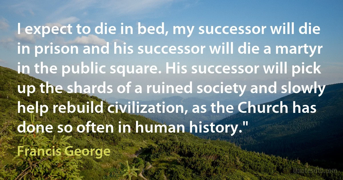 I expect to die in bed, my successor will die in prison and his successor will die a martyr in the public square. His successor will pick up the shards of a ruined society and slowly help rebuild civilization, as the Church has done so often in human history." (Francis George)