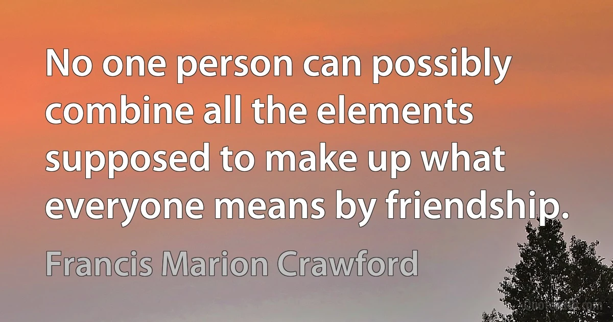 No one person can possibly combine all the elements supposed to make up what everyone means by friendship. (Francis Marion Crawford)