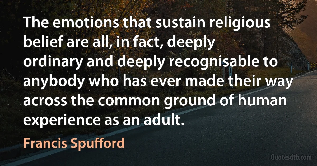 The emotions that sustain religious belief are all, in fact, deeply ordinary and deeply recognisable to anybody who has ever made their way across the common ground of human experience as an adult. (Francis Spufford)