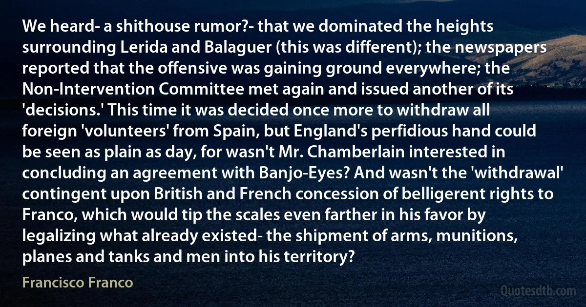 We heard- a shithouse rumor?- that we dominated the heights surrounding Lerida and Balaguer (this was different); the newspapers reported that the offensive was gaining ground everywhere; the Non-Intervention Committee met again and issued another of its 'decisions.' This time it was decided once more to withdraw all foreign 'volunteers' from Spain, but England's perfidious hand could be seen as plain as day, for wasn't Mr. Chamberlain interested in concluding an agreement with Banjo-Eyes? And wasn't the 'withdrawal' contingent upon British and French concession of belligerent rights to Franco, which would tip the scales even farther in his favor by legalizing what already existed- the shipment of arms, munitions, planes and tanks and men into his territory? (Francisco Franco)