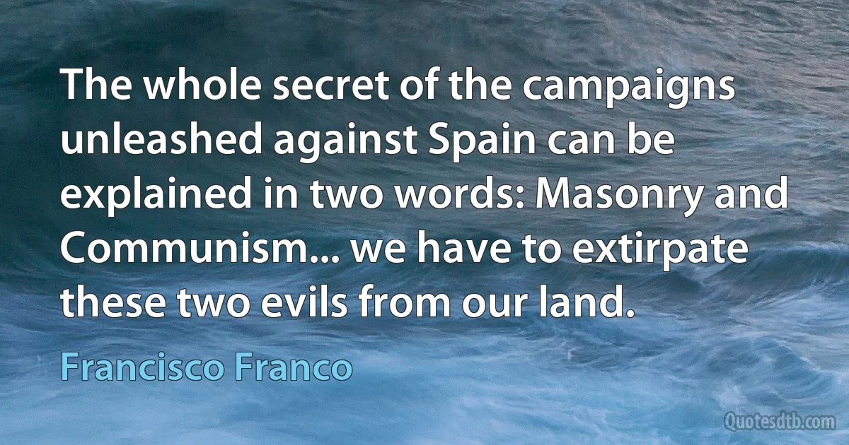 The whole secret of the campaigns unleashed against Spain can be explained in two words: Masonry and Communism... we have to extirpate these two evils from our land. (Francisco Franco)