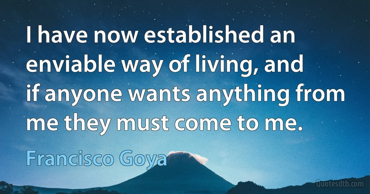 I have now established an enviable way of living, and if anyone wants anything from me they must come to me. (Francisco Goya)