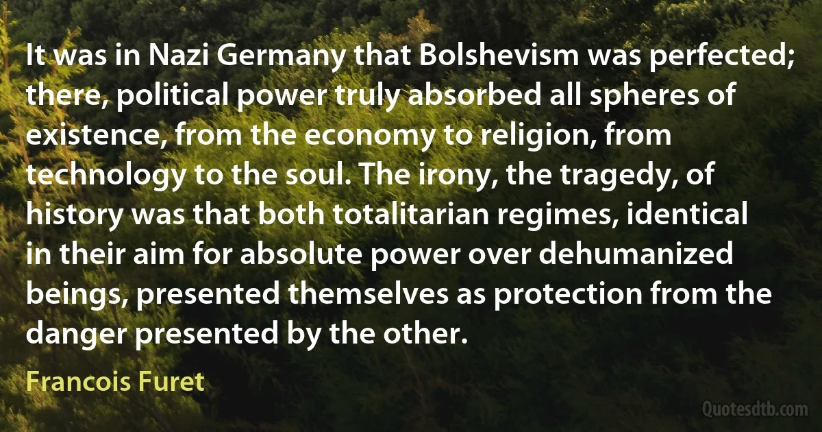 It was in Nazi Germany that Bolshevism was perfected; there, political power truly absorbed all spheres of existence, from the economy to religion, from technology to the soul. The irony, the tragedy, of history was that both totalitarian regimes, identical in their aim for absolute power over dehumanized beings, presented themselves as protection from the danger presented by the other. (Francois Furet)