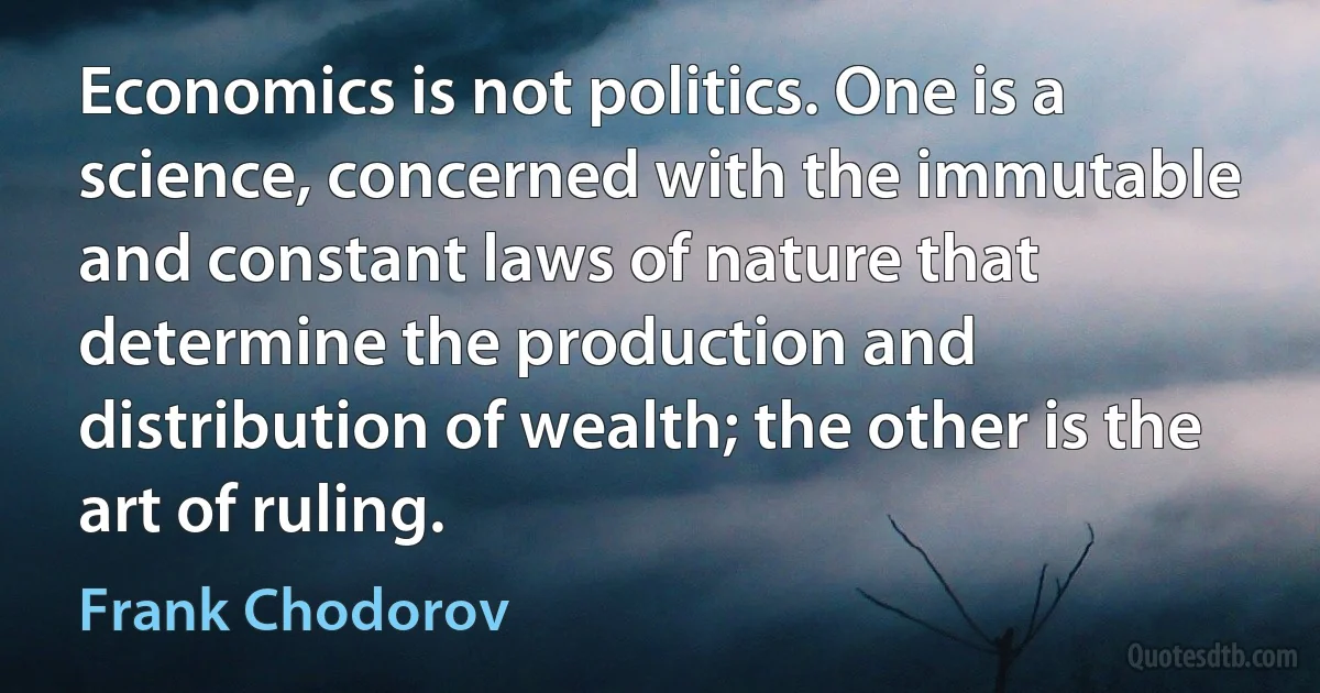 Economics is not politics. One is a science, concerned with the immutable and constant laws of nature that determine the production and distribution of wealth; the other is the art of ruling. (Frank Chodorov)