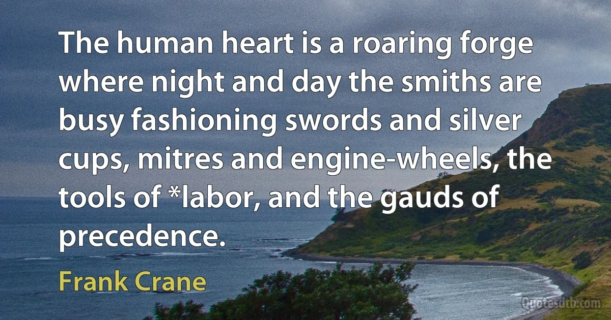 The human heart is a roaring forge where night and day the smiths are busy fashioning swords and silver cups, mitres and engine-wheels, the tools of *labor, and the gauds of precedence. (Frank Crane)