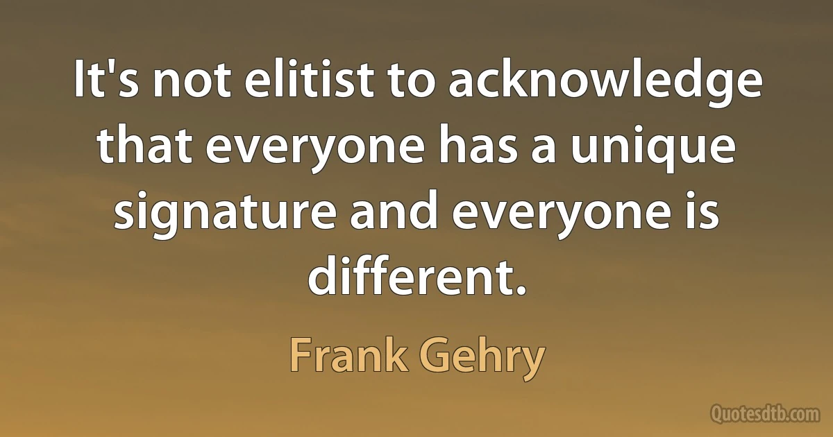 It's not elitist to acknowledge that everyone has a unique signature and everyone is different. (Frank Gehry)