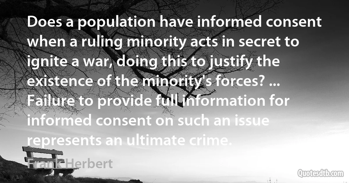 Does a population have informed consent when a ruling minority acts in secret to ignite a war, doing this to justify the existence of the minority's forces? ... Failure to provide full information for informed consent on such an issue represents an ultimate crime. (Frank Herbert)