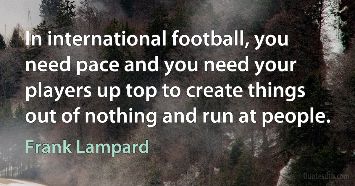 In international football, you need pace and you need your players up top to create things out of nothing and run at people. (Frank Lampard)