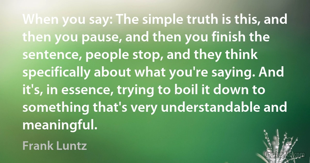 When you say: The simple truth is this, and then you pause, and then you finish the sentence, people stop, and they think specifically about what you're saying. And it's, in essence, trying to boil it down to something that's very understandable and meaningful. (Frank Luntz)