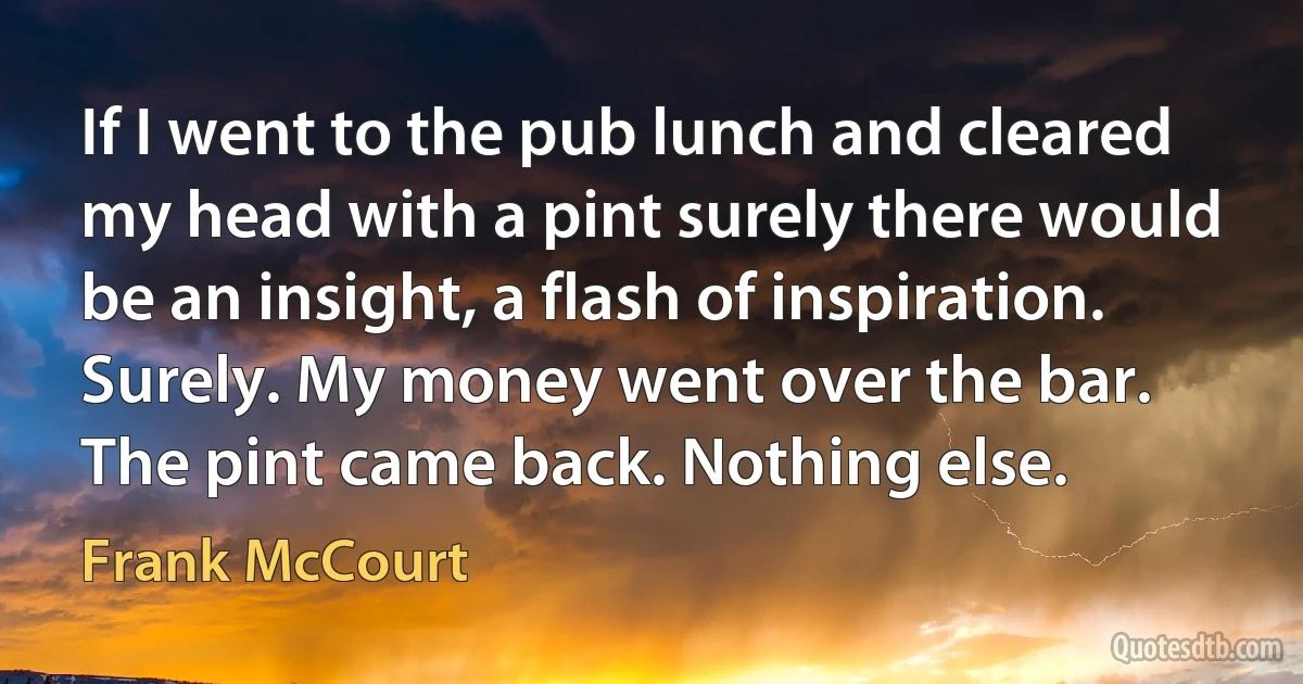 If I went to the pub lunch and cleared my head with a pint surely there would be an insight, a flash of inspiration. Surely. My money went over the bar. The pint came back. Nothing else. (Frank McCourt)