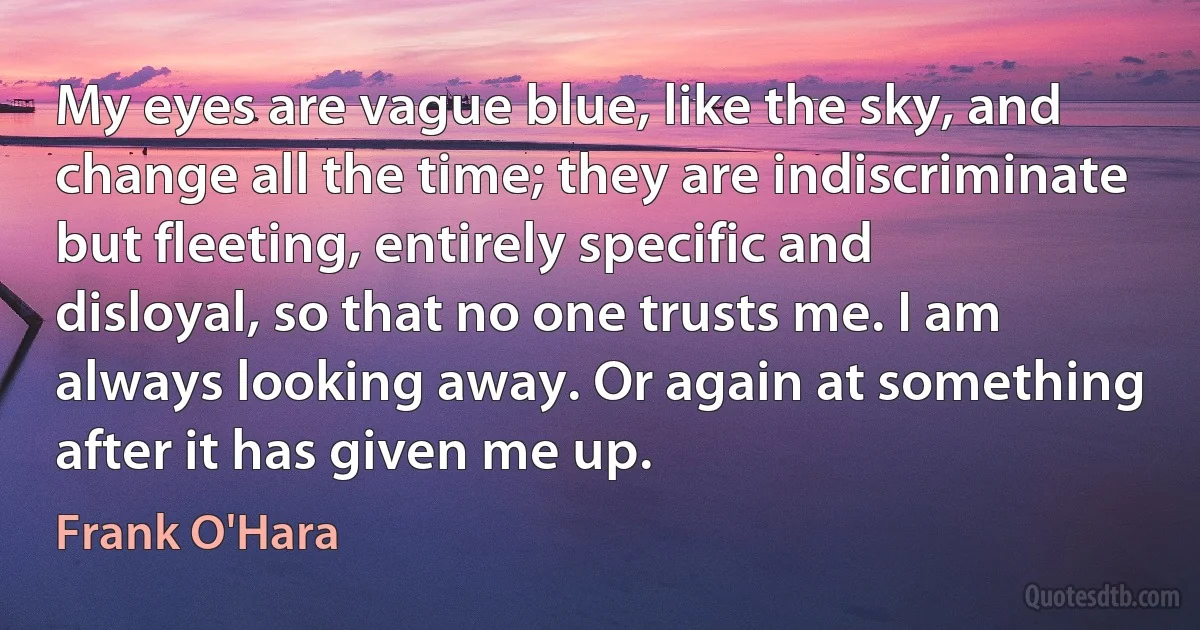 My eyes are vague blue, like the sky, and change all the time; they are indiscriminate but fleeting, entirely specific and disloyal, so that no one trusts me. I am always looking away. Or again at something after it has given me up. (Frank O'Hara)