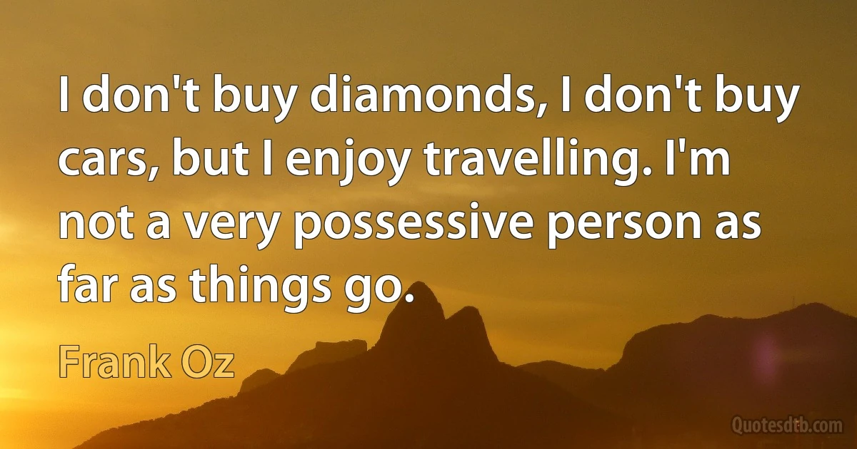 I don't buy diamonds, I don't buy cars, but I enjoy travelling. I'm not a very possessive person as far as things go. (Frank Oz)