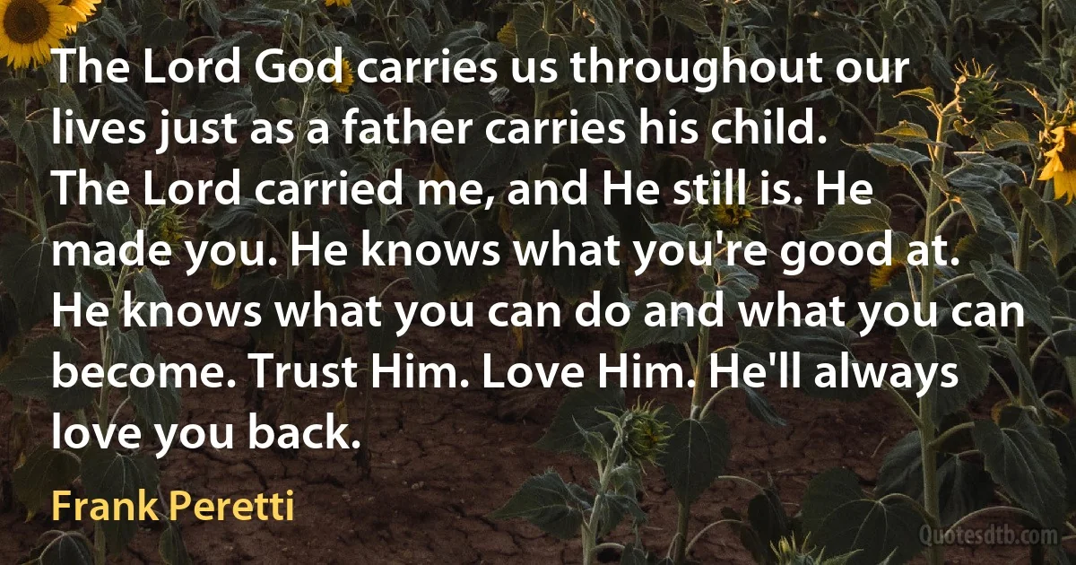 The Lord God carries us throughout our lives just as a father carries his child. The Lord carried me, and He still is. He made you. He knows what you're good at. He knows what you can do and what you can become. Trust Him. Love Him. He'll always love you back. (Frank Peretti)