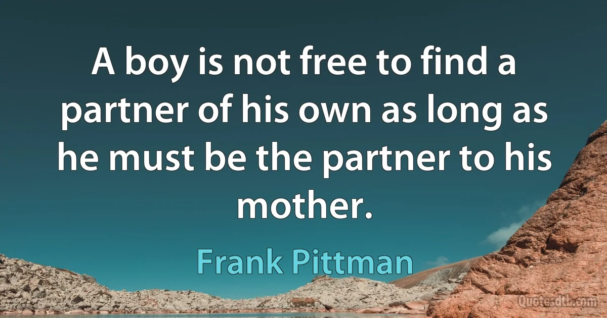 A boy is not free to find a partner of his own as long as he must be the partner to his mother. (Frank Pittman)