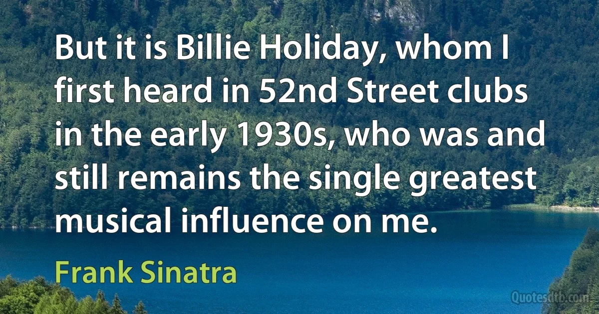 But it is Billie Holiday, whom I first heard in 52nd Street clubs in the early 1930s, who was and still remains the single greatest musical influence on me. (Frank Sinatra)