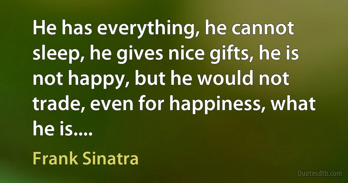 He has everything, he cannot sleep, he gives nice gifts, he is not happy, but he would not trade, even for happiness, what he is.... (Frank Sinatra)