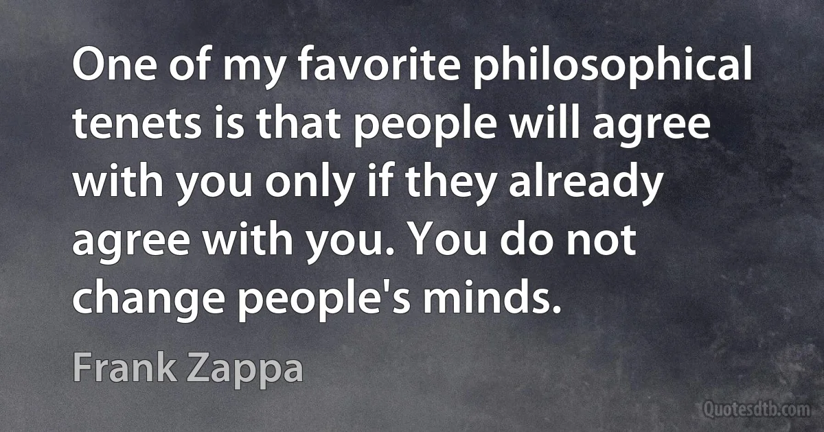 One of my favorite philosophical tenets is that people will agree with you only if they already agree with you. You do not change people's minds. (Frank Zappa)